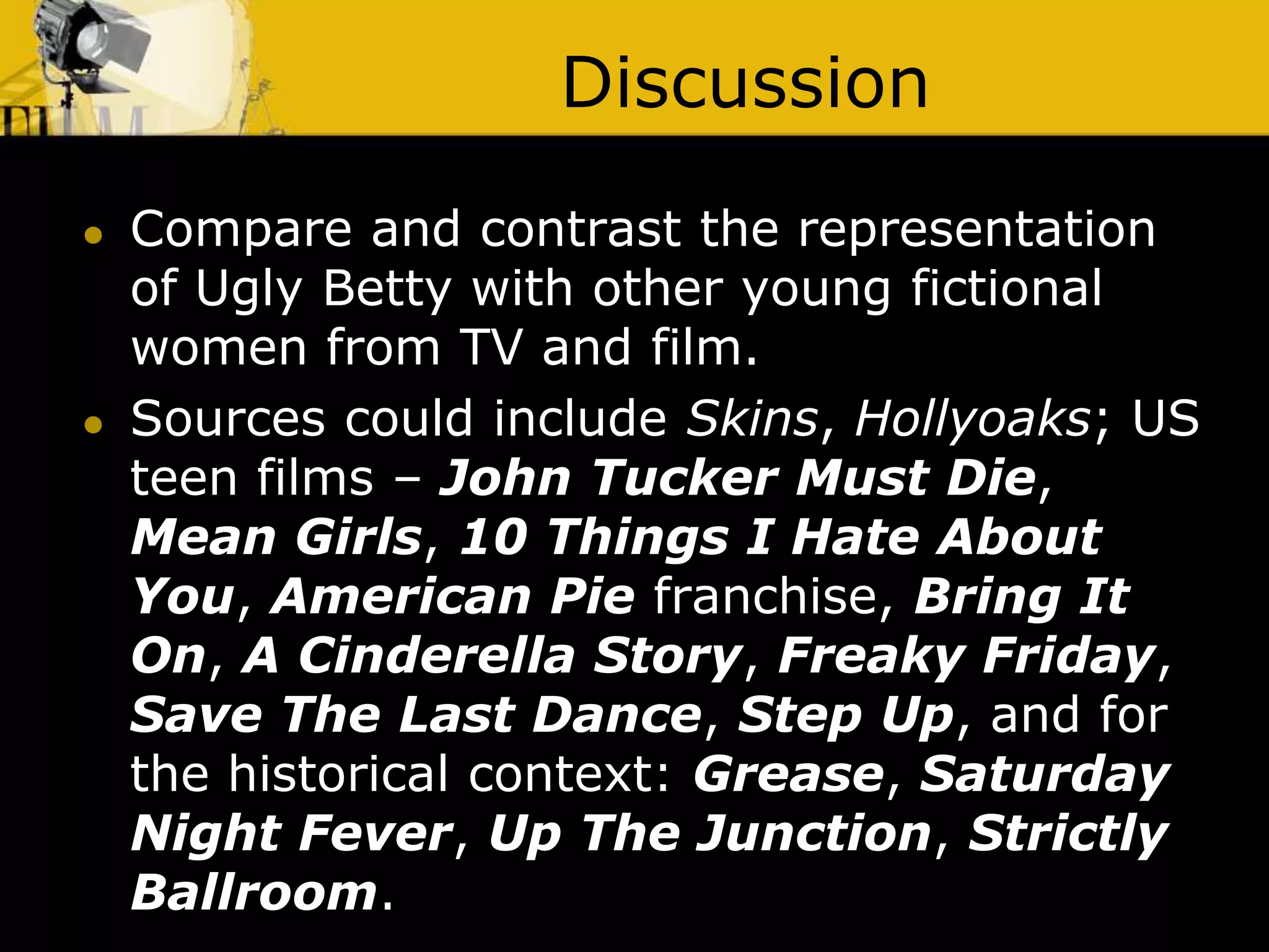 Discussion
 Compare and contrast the representation
of Ugly Betty with other young fictional
women from TV and film.
 Sources could include Skins, Hollyoaks; US
teen films – John Tucker Must Die,
Mean Girls, 10 Things I Hate About
You, American Pie franchise, Bring It
On, A Cinderella Story, Freaky Friday,
Save The Last Dance, Step Up, and for
the historical context: Grease, Saturday
Night Fever, Up The Junction, Strictly
Ballroom.
 