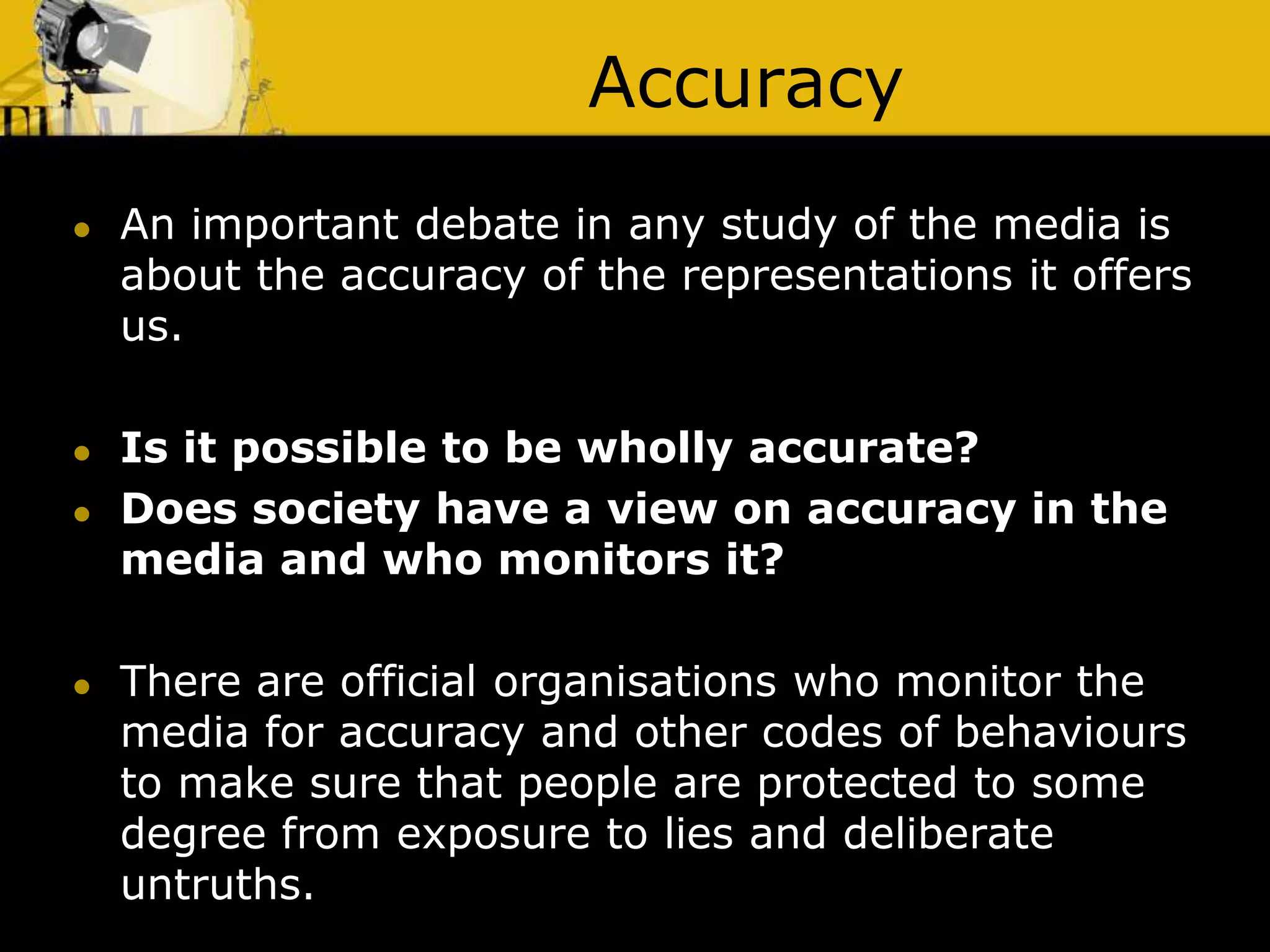 Accuracy
 An important debate in any study of the media is
about the accuracy of the representations it offers
us.
 Is it possible to be wholly accurate?
 Does society have a view on accuracy in the
media and who monitors it?
 There are official organisations who monitor the
media for accuracy and other codes of behaviours
to make sure that people are protected to some
degree from exposure to lies and deliberate
untruths.
 