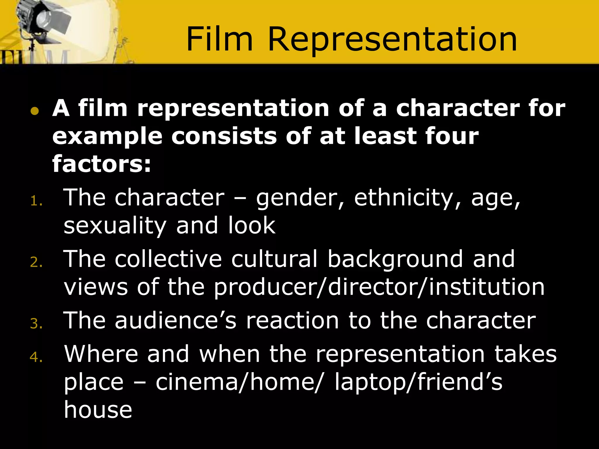 Film Representation
 A film representation of a character for
example consists of at least four
factors:
1. The character – gender, ethnicity, age,
sexuality and look
2. The collective cultural background and
views of the producer/director/institution
3. The audience’s reaction to the character
4. Where and when the representation takes
place – cinema/home/ laptop/friend’s
house
 