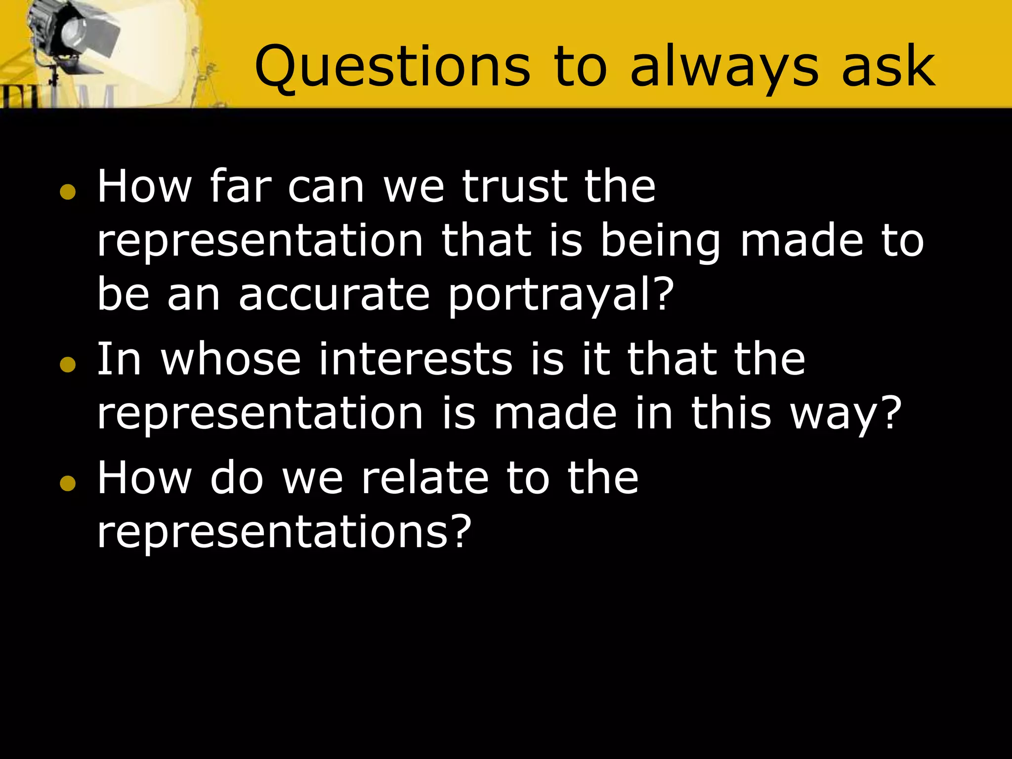 Questions to always ask
 How far can we trust the
representation that is being made to
be an accurate portrayal?
 In whose interests is it that the
representation is made in this way?
 How do we relate to the
representations?
 