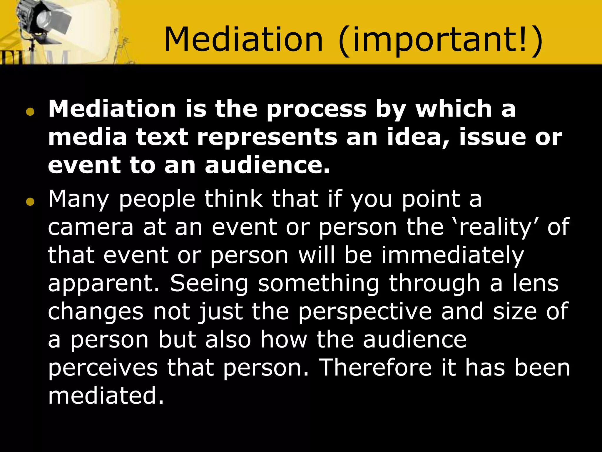 Mediation (important!)
 Mediation is the process by which a
media text represents an idea, issue or
event to an audience.
 Many people think that if you point a
camera at an event or person the ‘reality’ of
that event or person will be immediately
apparent. Seeing something through a lens
changes not just the perspective and size of
a person but also how the audience
perceives that person. Therefore it has been
mediated.
 