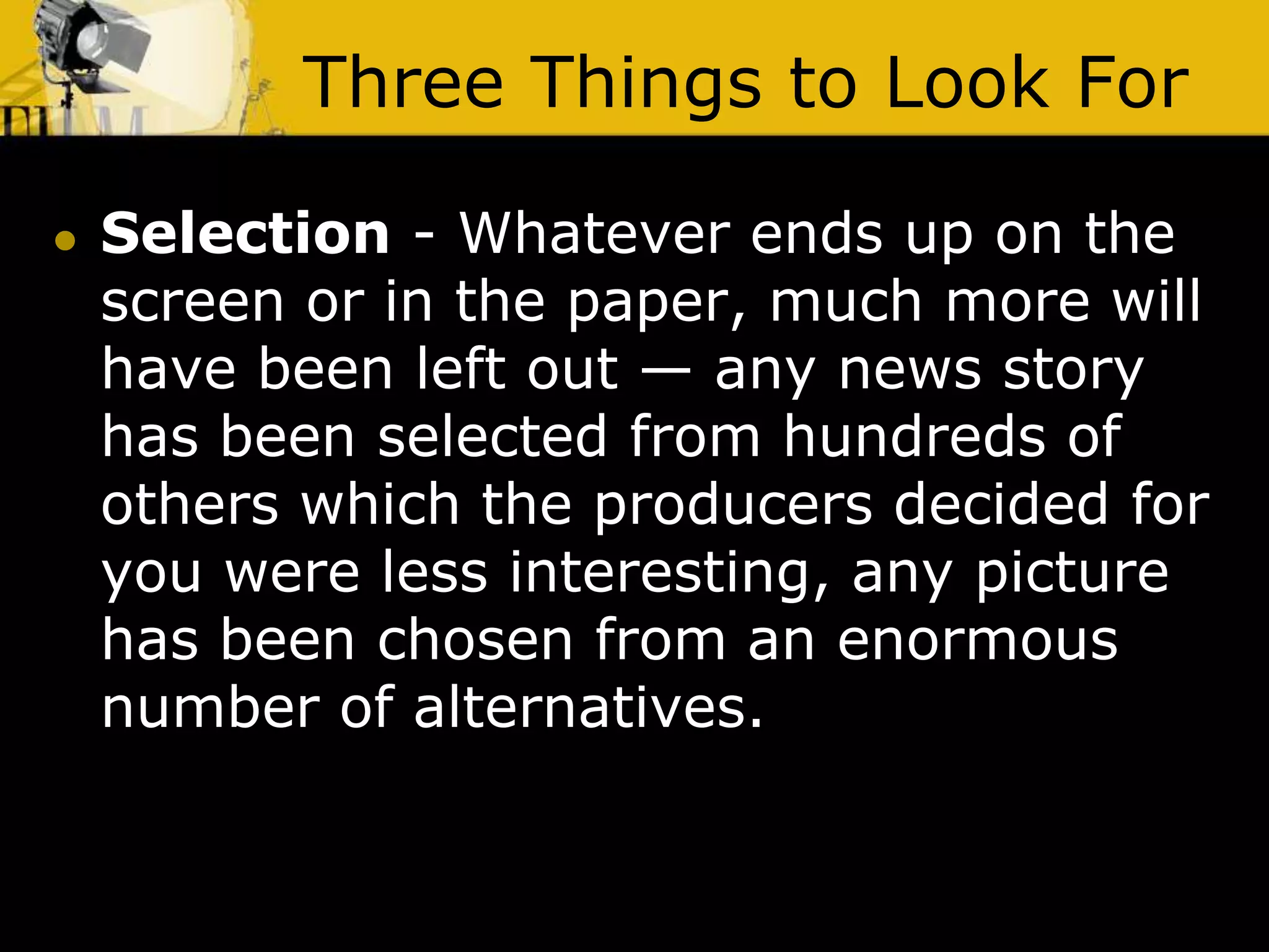 Three Things to Look For
 Selection - Whatever ends up on the
screen or in the paper, much more will
have been left out — any news story
has been selected from hundreds of
others which the producers decided for
you were less interesting, any picture
has been chosen from an enormous
number of alternatives.
 