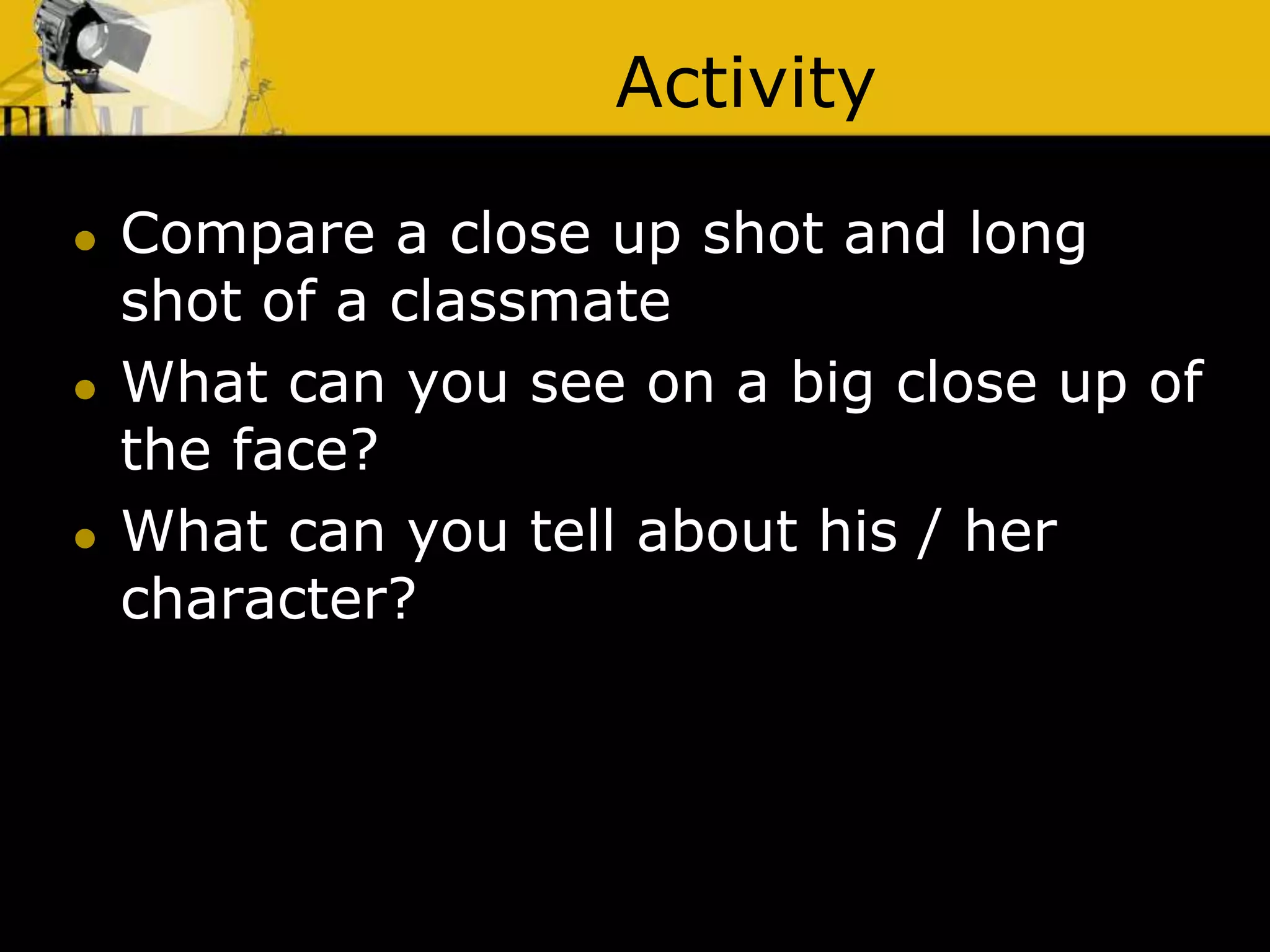 Activity
 Compare a close up shot and long
shot of a classmate
 What can you see on a big close up of
the face?
 What can you tell about his / her
character?
 