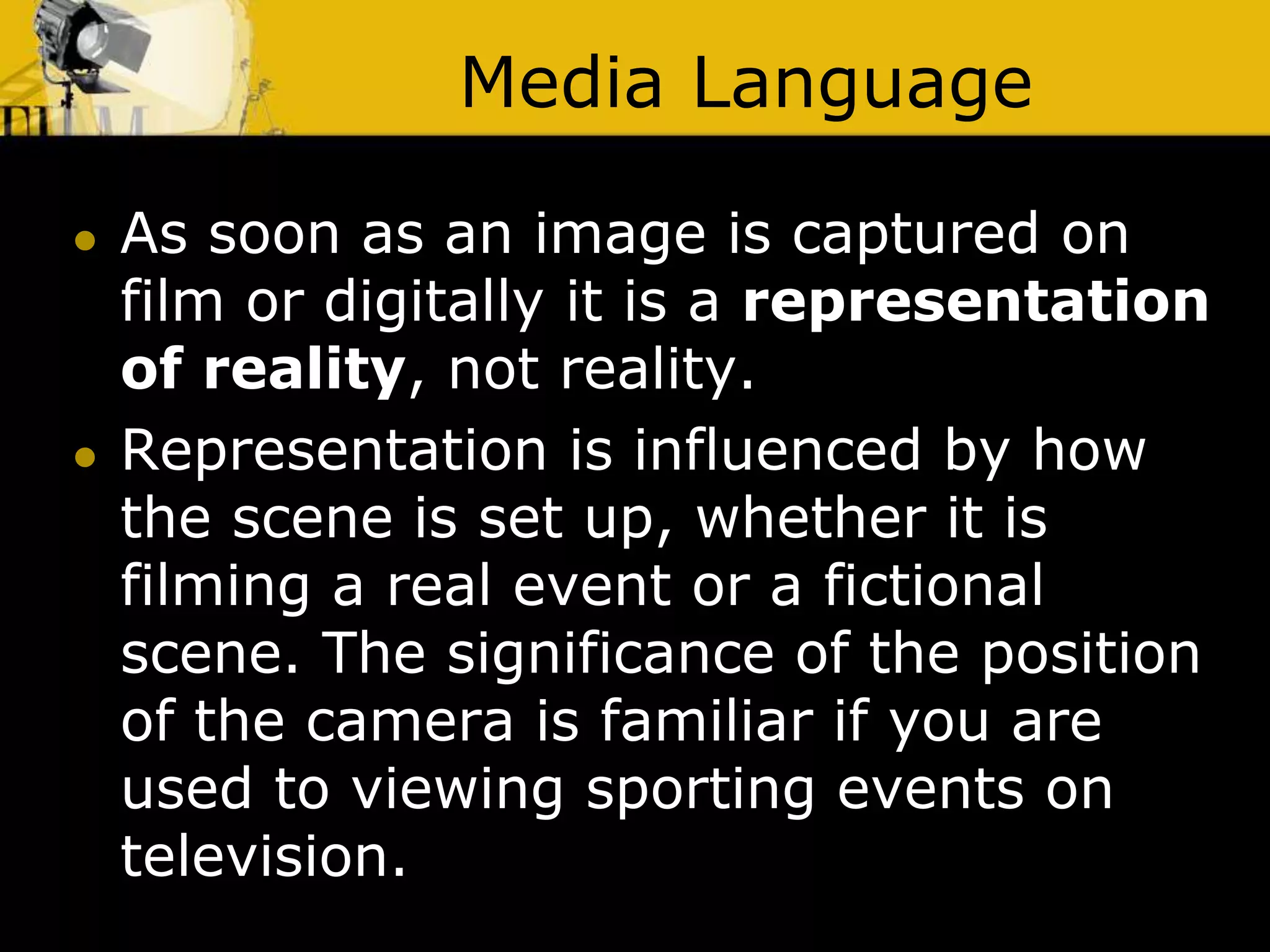 Media Language
 As soon as an image is captured on
film or digitally it is a representation
of reality, not reality.
 Representation is influenced by how
the scene is set up, whether it is
filming a real event or a fictional
scene. The significance of the position
of the camera is familiar if you are
used to viewing sporting events on
television.
 