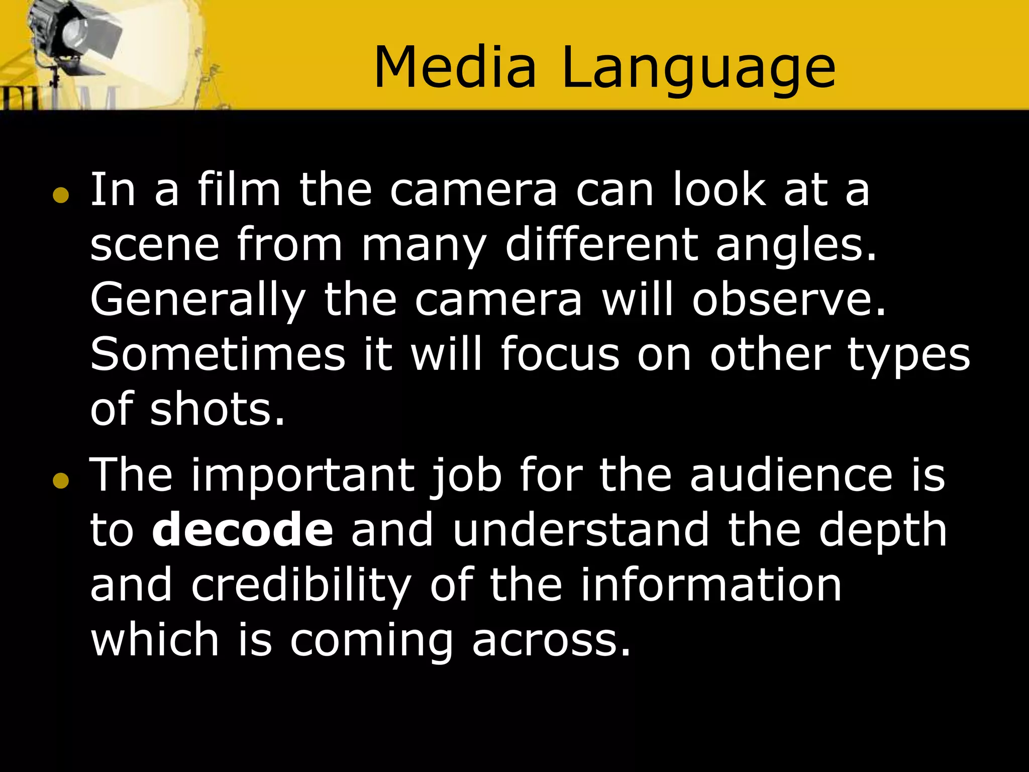 Media Language
 In a film the camera can look at a
scene from many different angles.
Generally the camera will observe.
Sometimes it will focus on other types
of shots.
 The important job for the audience is
to decode and understand the depth
and credibility of the information
which is coming across.
 