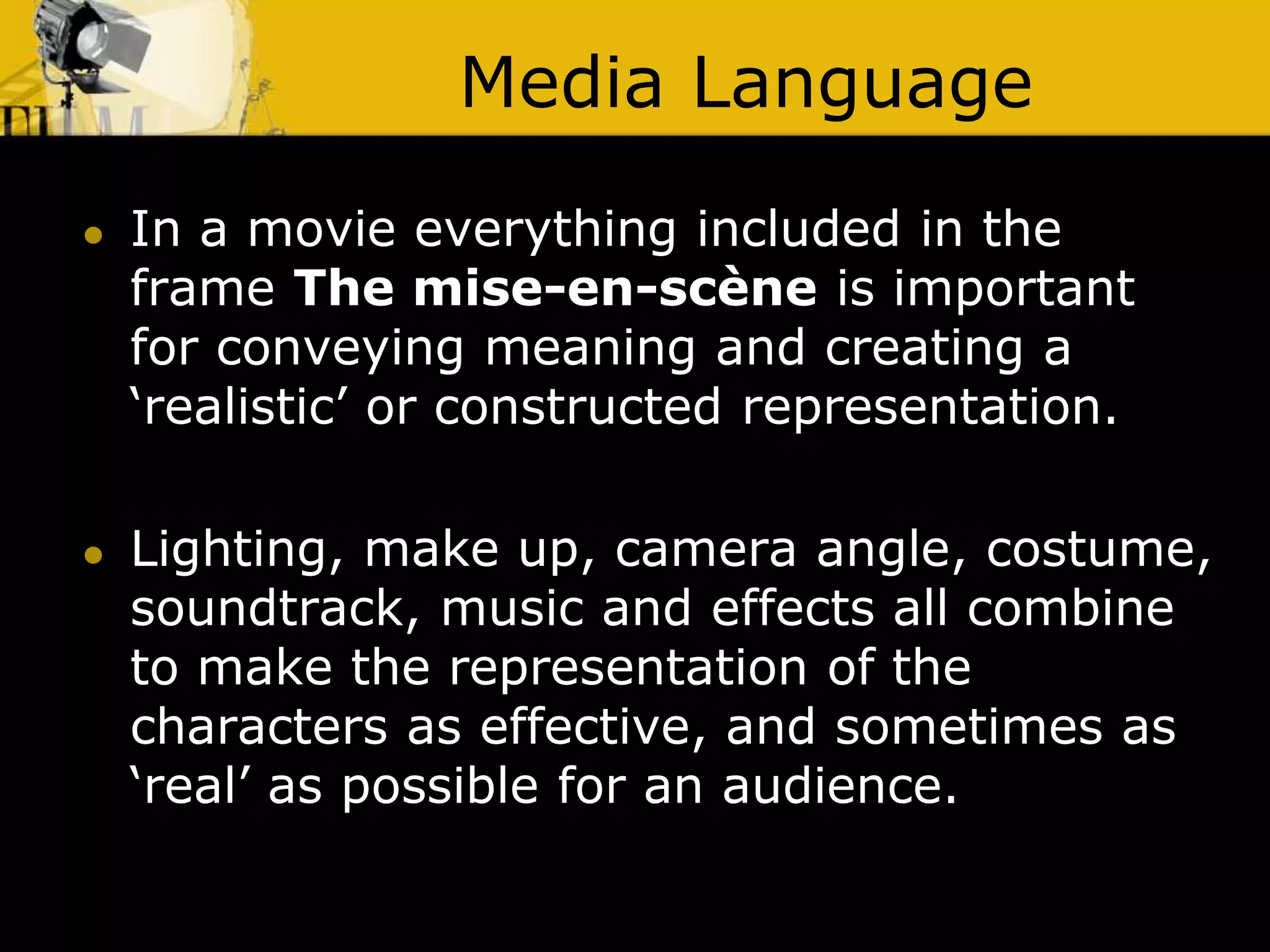 Media Language
 In a movie everything included in the
frame The mise-en-scène is important
for conveying meaning and creating a
‘realistic’ or constructed representation.
 Lighting, make up, camera angle, costume,
soundtrack, music and effects all combine
to make the representation of the
characters as effective, and sometimes as
‘real’ as possible for an audience.
 