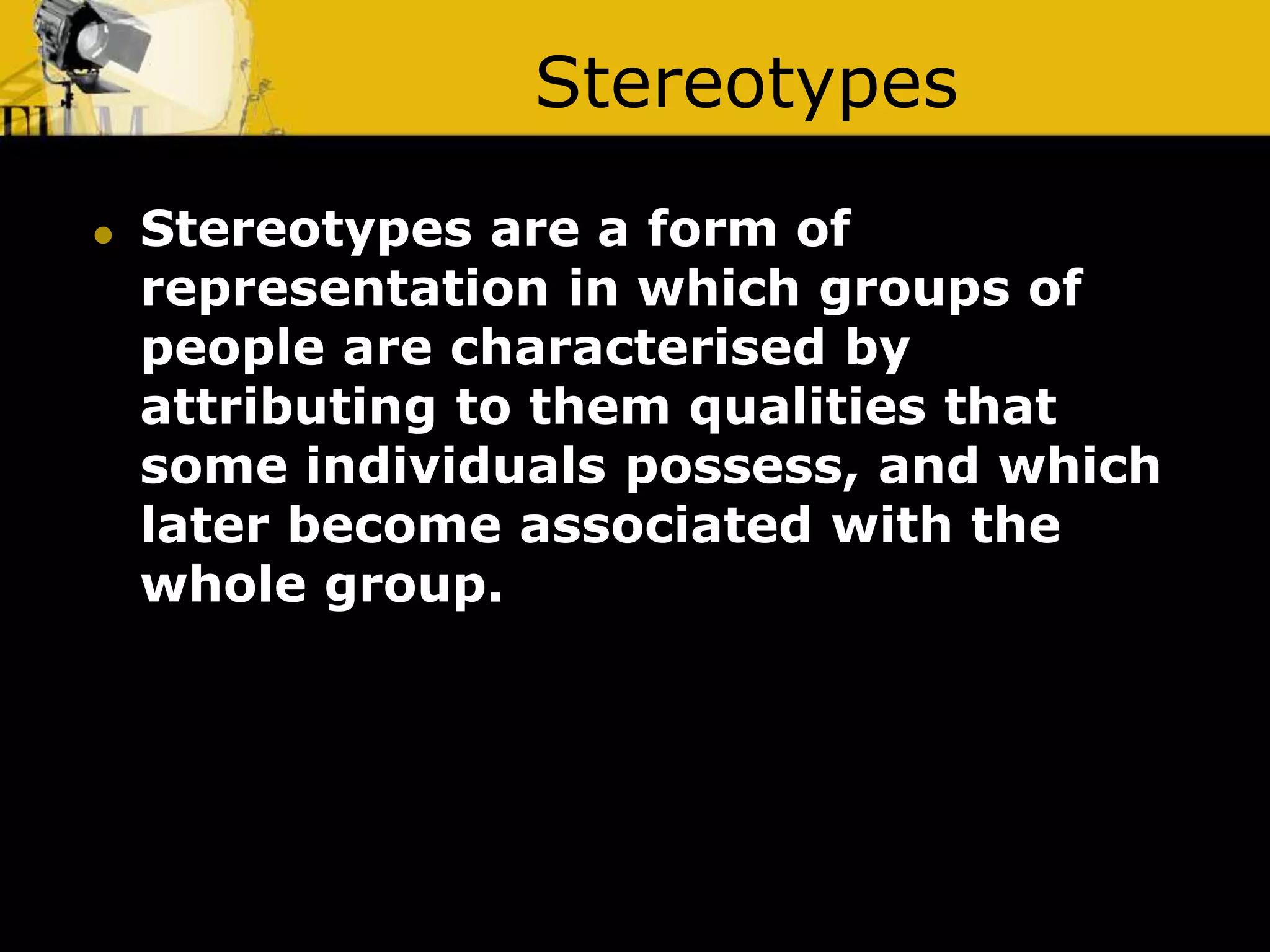 Stereotypes
 Stereotypes are a form of
representation in which groups of
people are characterised by
attributing to them qualities that
some individuals possess, and which
later become associated with the
whole group.
 
