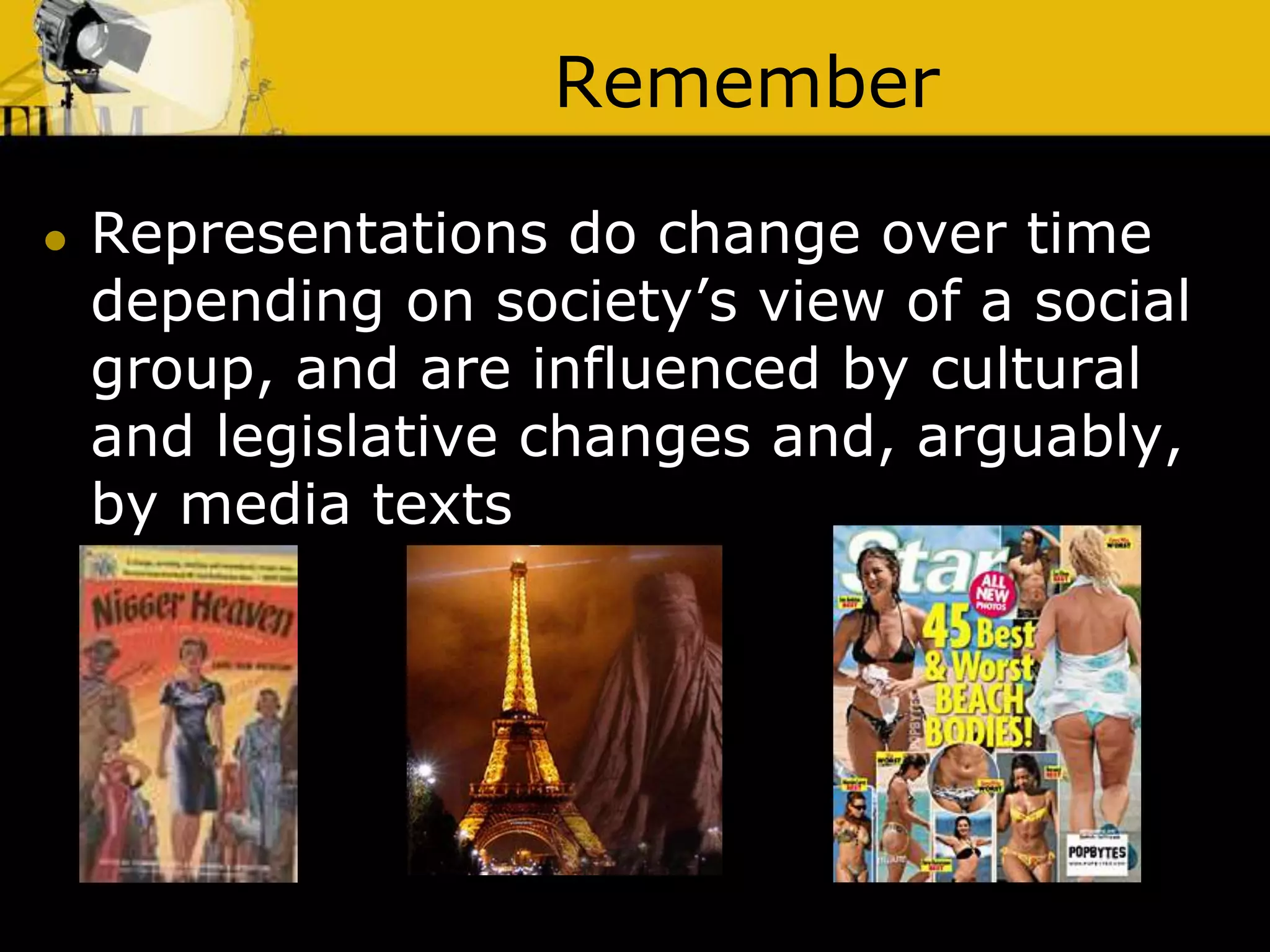 Remember
 Representations do change over time
depending on society’s view of a social
group, and are influenced by cultural
and legislative changes and, arguably,
by media texts
 
