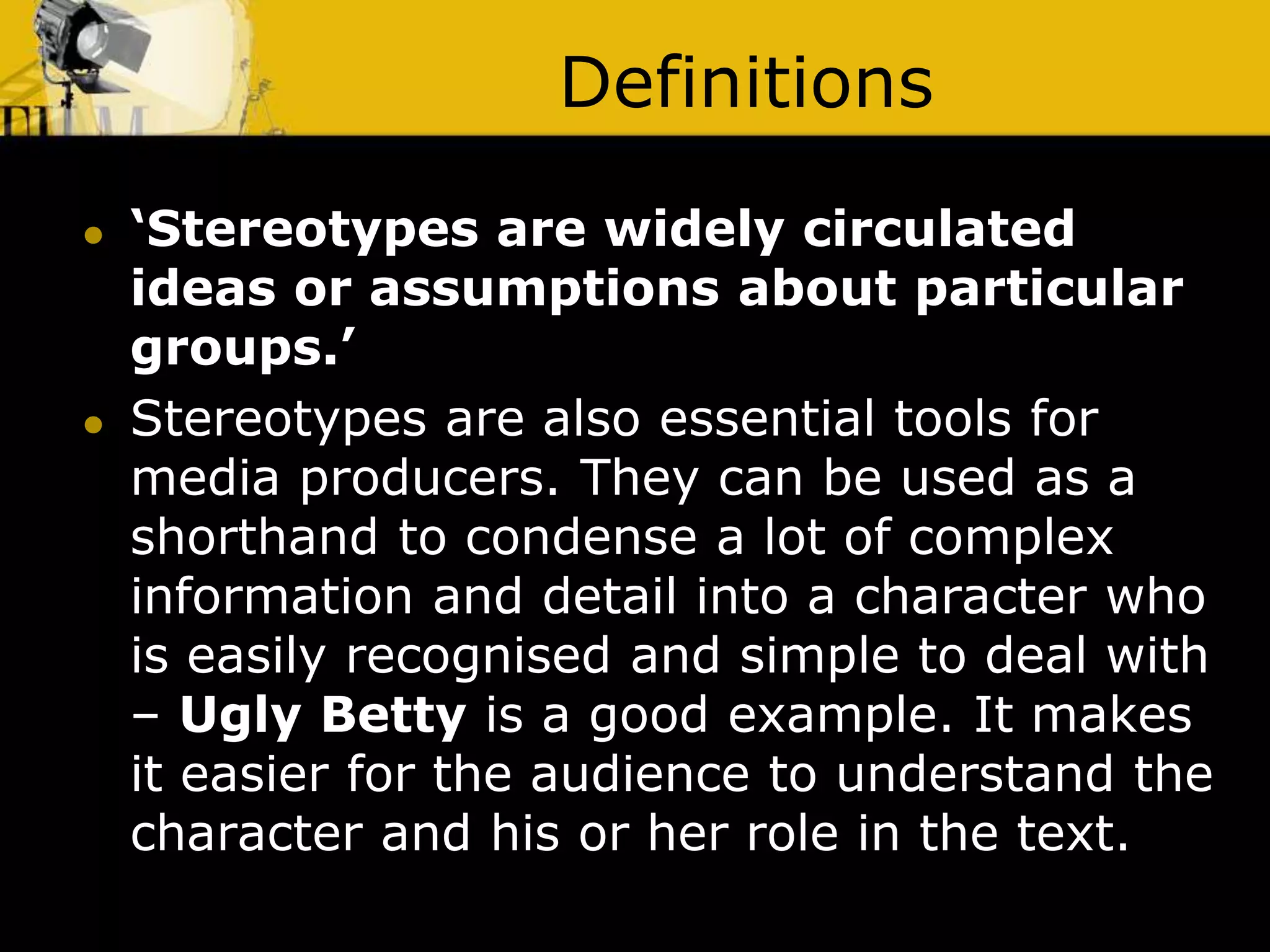Definitions
 ‘Stereotypes are widely circulated
ideas or assumptions about particular
groups.’
 Stereotypes are also essential tools for
media producers. They can be used as a
shorthand to condense a lot of complex
information and detail into a character who
is easily recognised and simple to deal with
– Ugly Betty is a good example. It makes
it easier for the audience to understand the
character and his or her role in the text.
 