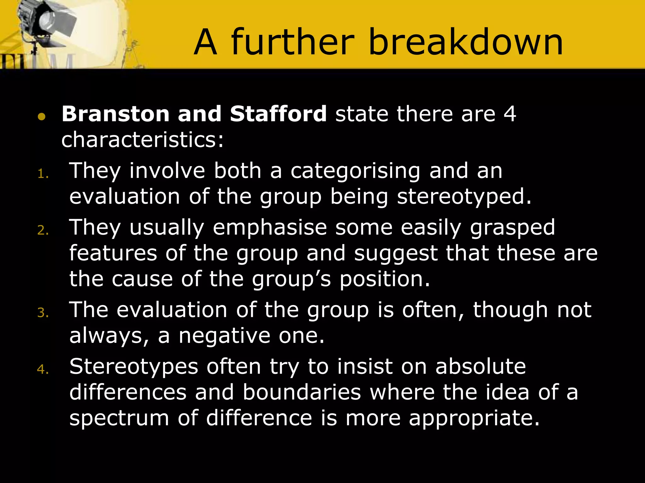 A further breakdown
 Branston and Stafford state there are 4
characteristics:
1. They involve both a categorising and an
evaluation of the group being stereotyped.
2. They usually emphasise some easily grasped
features of the group and suggest that these are
the cause of the group’s position.
3. The evaluation of the group is often, though not
always, a negative one.
4. Stereotypes often try to insist on absolute
differences and boundaries where the idea of a
spectrum of difference is more appropriate.
 