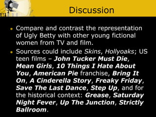 Discussion
 Compare and contrast the representation
of Ugly Betty with other young fictional
women from TV and film.
 Sources could include Skins, Hollyoaks; US
teen films – John Tucker Must Die,
Mean Girls, 10 Things I Hate About
You, American Pie franchise, Bring It
On, A Cinderella Story, Freaky Friday,
Save The Last Dance, Step Up, and for
the historical context: Grease, Saturday
Night Fever, Up The Junction, Strictly
Ballroom.
 