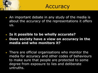 Accuracy
 An important debate in any study of the media is
about the accuracy of the representations it offers
us.
 Is it possible to be wholly accurate?
 Does society have a view on accuracy in the
media and who monitors it?
 There are official organisations who monitor the
media for accuracy and other codes of behaviours
to make sure that people are protected to some
degree from exposure to lies and deliberate
untruths.
 