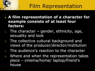 Film Representation
 A film representation of a character for
example consists of at least four
factors:
1. The character – gender, ethnicity, age,
sexuality and look
2. The collective cultural background and
views of the producer/director/institution
3. The audience’s reaction to the character
4. Where and when the representation takes
place – cinema/home/ laptop/friend’s
house
 