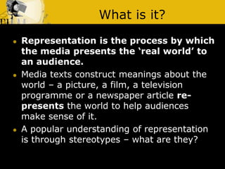 What is it?
 Representation is the process by which
the media presents the ‘real world’ to
an audience.
 Media texts construct meanings about the
world – a picture, a film, a television
programme or a newspaper article re-
presents the world to help audiences
make sense of it.
 A popular understanding of representation
is through stereotypes – what are they?
 