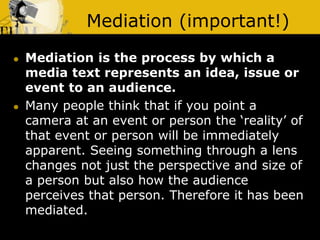 Mediation (important!)
 Mediation is the process by which a
media text represents an idea, issue or
event to an audience.
 Many people think that if you point a
camera at an event or person the ‘reality’ of
that event or person will be immediately
apparent. Seeing something through a lens
changes not just the perspective and size of
a person but also how the audience
perceives that person. Therefore it has been
mediated.
 