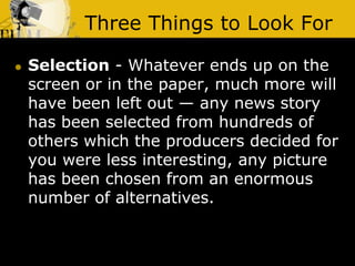 Three Things to Look For
 Selection - Whatever ends up on the
screen or in the paper, much more will
have been left out — any news story
has been selected from hundreds of
others which the producers decided for
you were less interesting, any picture
has been chosen from an enormous
number of alternatives.
 