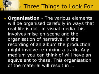 Three Things to Look For
 Organisation - The various elements
will be organised carefully in ways that
real life is not: in visual media this
involves mise-en-scene and the
organisation of narrative, in the
recording of an album the production
might involve re-mixing a track. Any
medium you can think of will have an
equivalent to these. This organisation
of the material will result in …
 