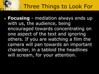 Three Things to Look For
 Focusing - mediation always ends up
with us, the audience, being
encouraged towards concentrating on
one aspect of the text and ignoring
others. If you are watching a film the
camera will pan towards an important
character, in a tabloid the headlines
will scream, for your attention.
 