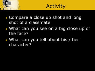 Activity
 Compare a close up shot and long
shot of a classmate
 What can you see on a big close up of
the face?
 What can you tell about his / her
character?
 