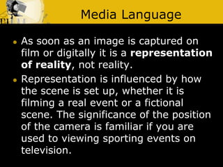 Media Language
 As soon as an image is captured on
film or digitally it is a representation
of reality, not reality.
 Representation is influenced by how
the scene is set up, whether it is
filming a real event or a fictional
scene. The significance of the position
of the camera is familiar if you are
used to viewing sporting events on
television.
 