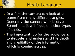 Media Language
 In a film the camera can look at a
scene from many different angles.
Generally the camera will observe.
Sometimes it will focus on other types
of shots.
 The important job for the audience is
to decode and understand the depth
and credibility of the information
which is coming across.
 