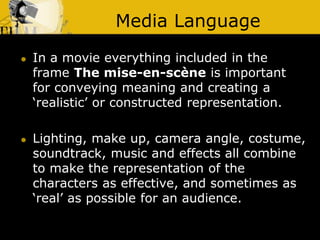 Media Language
 In a movie everything included in the
frame The mise-en-scène is important
for conveying meaning and creating a
‘realistic’ or constructed representation.
 Lighting, make up, camera angle, costume,
soundtrack, music and effects all combine
to make the representation of the
characters as effective, and sometimes as
‘real’ as possible for an audience.
 