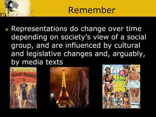 Remember
 Representations do change over time
depending on society’s view of a social
group, and are influenced by cultural
and legislative changes and, arguably,
by media texts
 