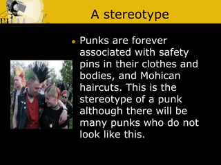 A stereotype
 Punks are forever
associated with safety
pins in their clothes and
bodies, and Mohican
haircuts. This is the
stereotype of a punk
although there will be
many punks who do not
look like this.
 