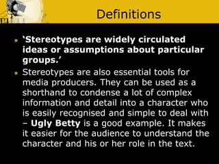 Definitions
 ‘Stereotypes are widely circulated
ideas or assumptions about particular
groups.’
 Stereotypes are also essential tools for
media producers. They can be used as a
shorthand to condense a lot of complex
information and detail into a character who
is easily recognised and simple to deal with
– Ugly Betty is a good example. It makes
it easier for the audience to understand the
character and his or her role in the text.
 