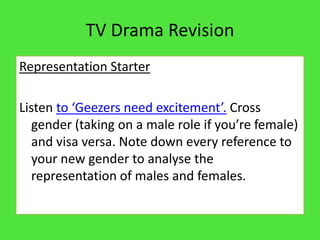 TV Drama Revision
Representation Starter

Listen to ‘Geezers need excitement’. Cross
   gender (taking on a male role if you’re female)
   and visa versa. Note down every reference to
   your new gender to analyse the
   representation of males and females.
 