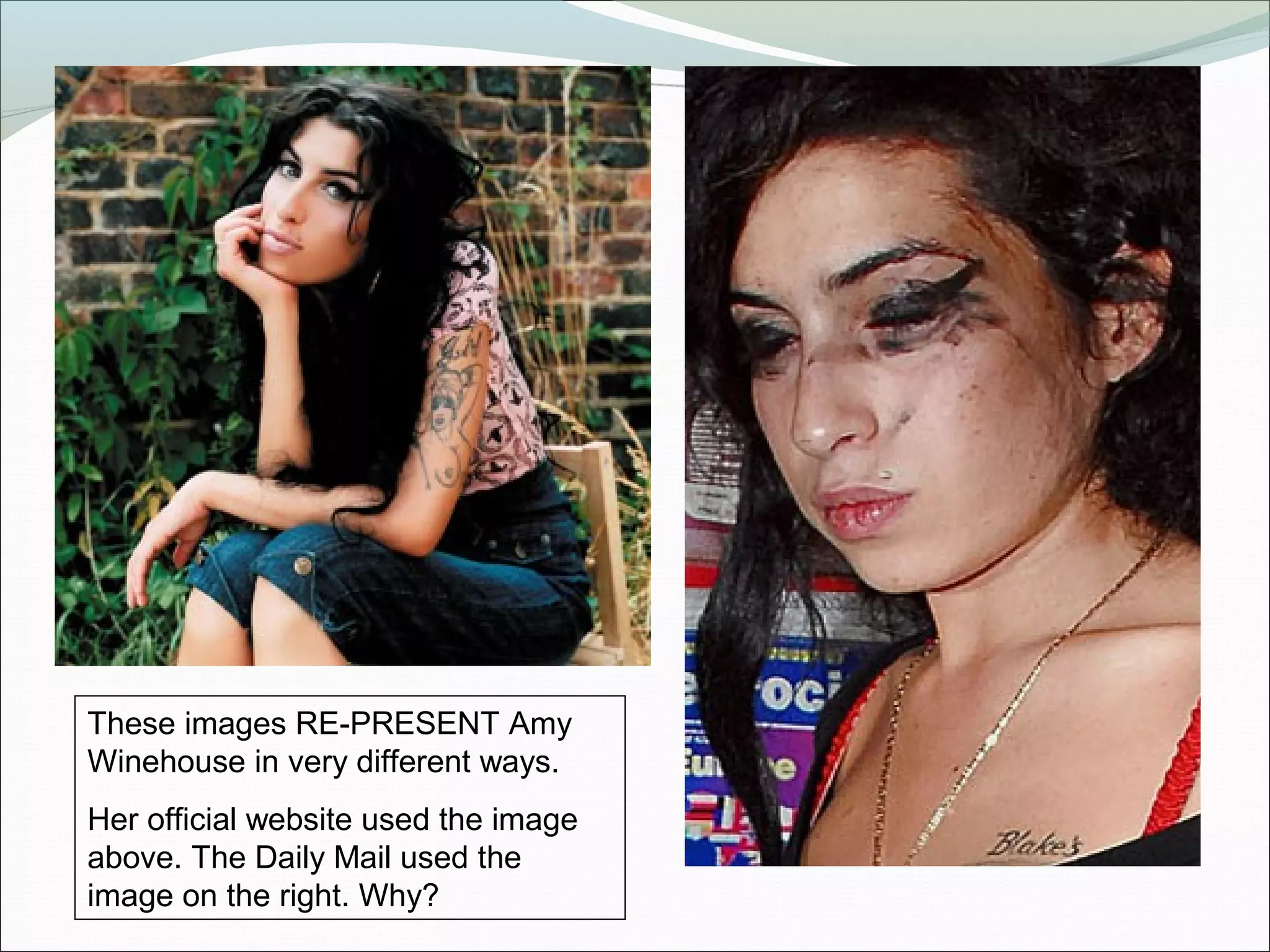 These images RE-PRESENT Amy
Winehouse in very different ways.
Her official website used the image
above. The Daily Mail used the
image on the right. Why?
 
