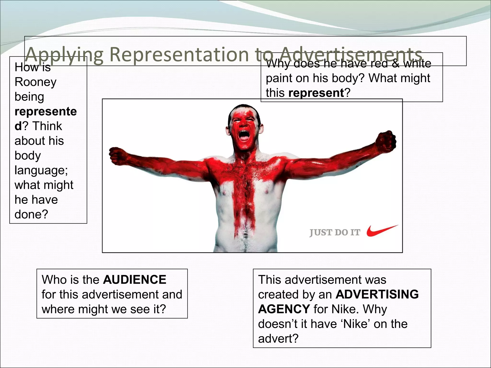 Applying Representation to Advertisements
How is                    Why does he have red & white
Rooney                            paint on his body? What might
being                             this represent?
represente
d? Think
about his
body
language;
what might
he have
done?




    Who is the AUDIENCE          This advertisement was
    for this advertisement and   created by an ADVERTISING
    where might we see it?       AGENCY for Nike. Why
                                 doesn’t it have ‘Nike’ on the
                                 advert?
 