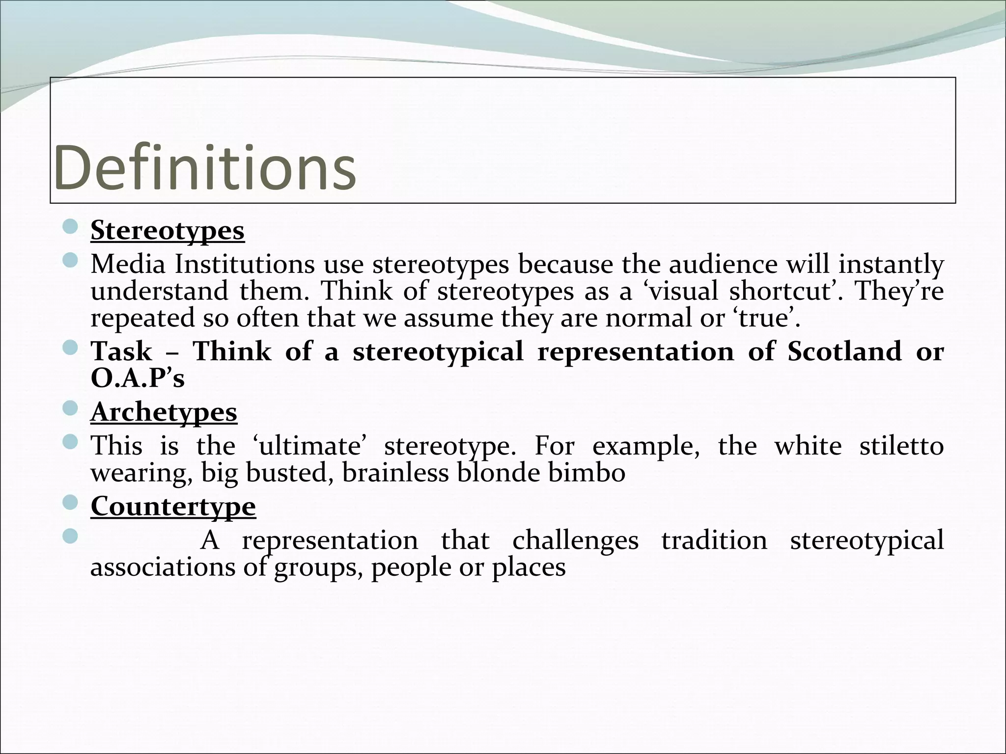 Definitions
 Stereotypes
 Media Institutions use stereotypes because the audience will instantly
  understand them. Think of stereotypes as a ‘visual shortcut’. They’re
  repeated so often that we assume they are normal or ‘true’.
 Task – Think of a stereotypical representation of Scotland or
  O.A.P’s
 Archetypes
 This is the ‘ultimate’ stereotype. For example, the white stiletto
  wearing, big busted, brainless blonde bimbo
 Countertype
          A representation that challenges tradition stereotypical
  associations of groups, people or places
 