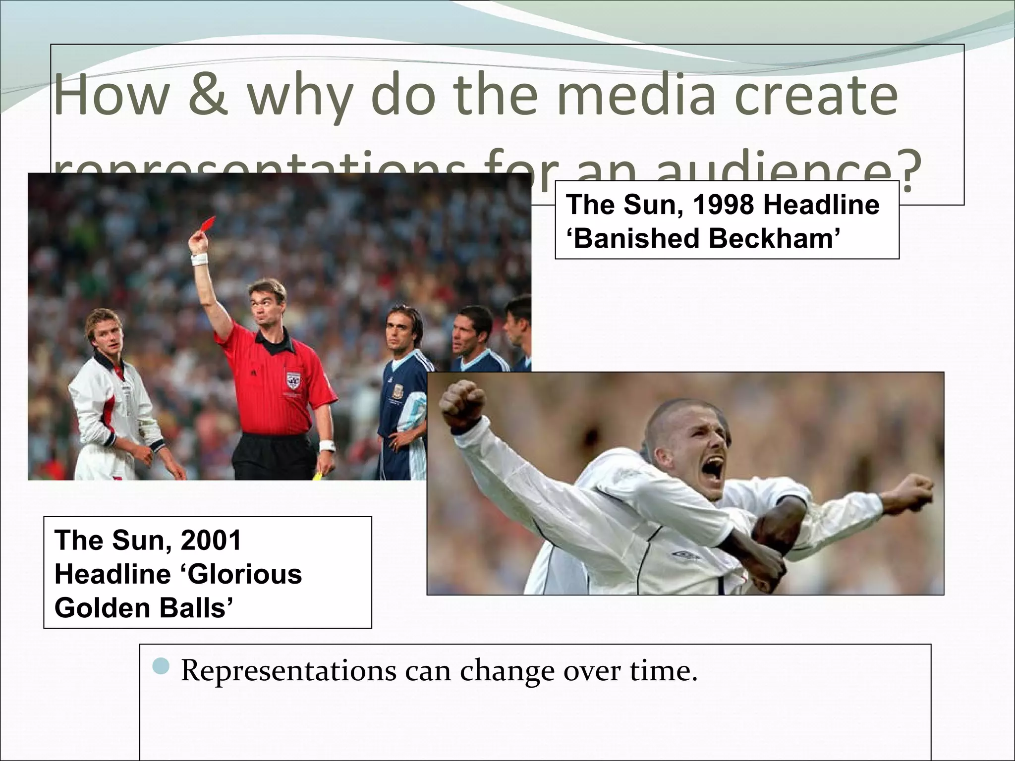 How & why do the media create
representations for The Sun, 1998 Headline
                     an audience?
                                  ‘Banished Beckham’




The Sun, 2001
Headline ‘Glorious
Golden Balls’

      Representations can change over time.
 