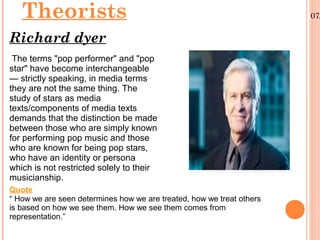 Theorists
Richard dyer
The terms "pop performer" and "pop
star" have become interchangeable
— strictly speaking, in media terms
they are not the same thing. The
study of stars as media
texts/components of media texts
demands that the distinction be made
between those who are simply known
for performing pop music and those
who are known for being pop stars,
who have an identity or persona
which is not restricted solely to their
musicianship.
Quote
“ How we are seen determines how we are treated, how we treat others
is based on how we see them. How we see them comes from
representation.”

07/

 