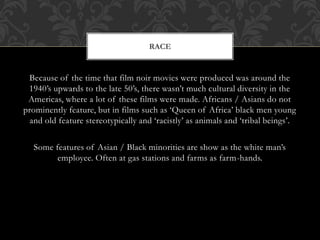 Because of the time that film noir movies were produced was around the
1940’s upwards to the late 50’s, there wasn’t much cultural diversity in the
Americas, where a lot of these films were made. Africans / Asians do not
prominently feature, but in films such as ‘Queen of Africa’ black men young
and old feature stereotypically and ‘racistly’ as animals and ‘tribal beings’.
Some features of Asian / Black minorities are show as the white man’s
employee. Often at gas stations and farms as farm-hands.
RACE
 