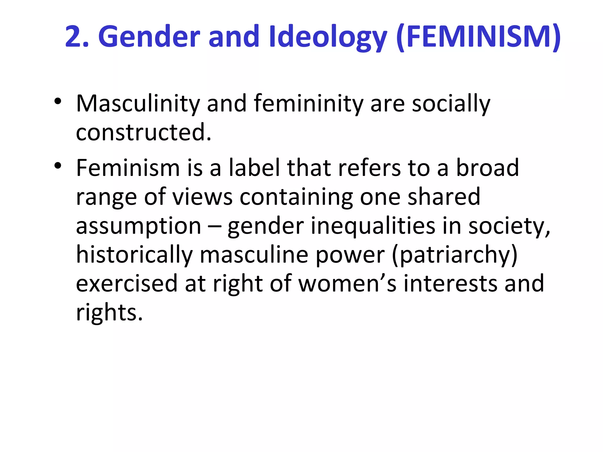 2. Gender and Ideology (FEMINISM)
• Masculinity and femininity are socially
constructed.
• Feminism is a label that refers to a broad
range of views containing one shared
assumption – gender inequalities in society,
historically masculine power (patriarchy)
exercised at right of women’s interests and
rights.
 