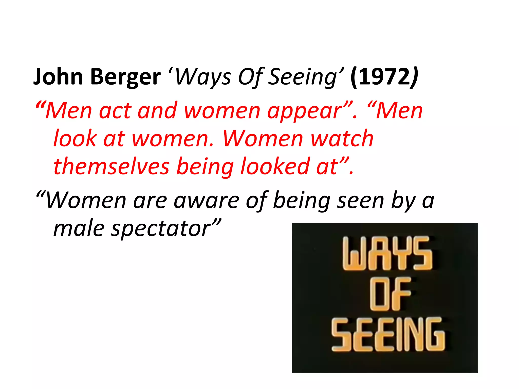 John Berger ‘Ways Of Seeing’ (1972)
“Men act and women appear”. “Men
look at women. Women watch
themselves being looked at”.
“Women are aware of being seen by a
male spectator”
 