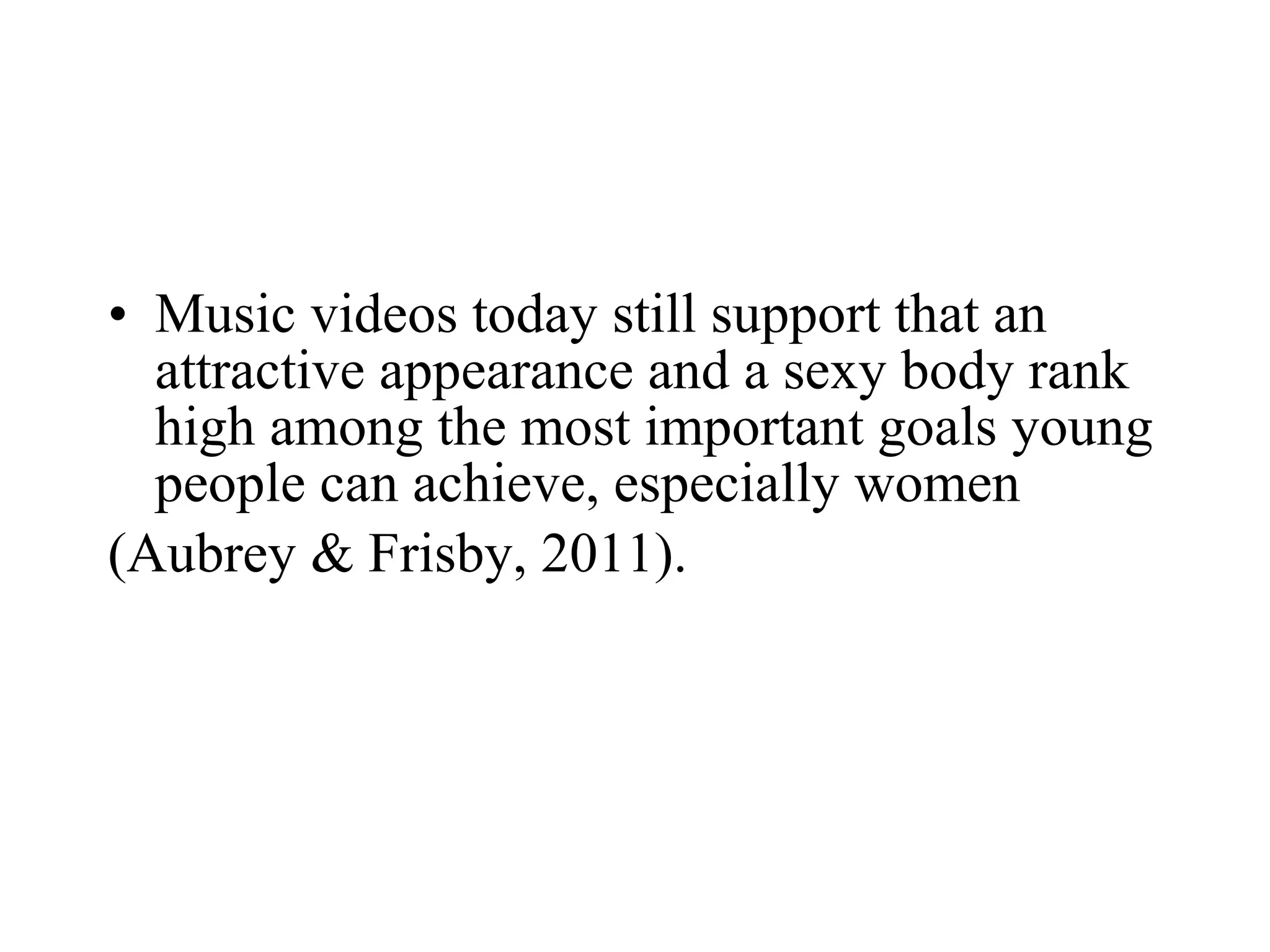 • Music videos today still support that an
attractive appearance and a sexy body rank
high among the most important goals young
people can achieve, especially women
(Aubrey & Frisby, 2011).
 