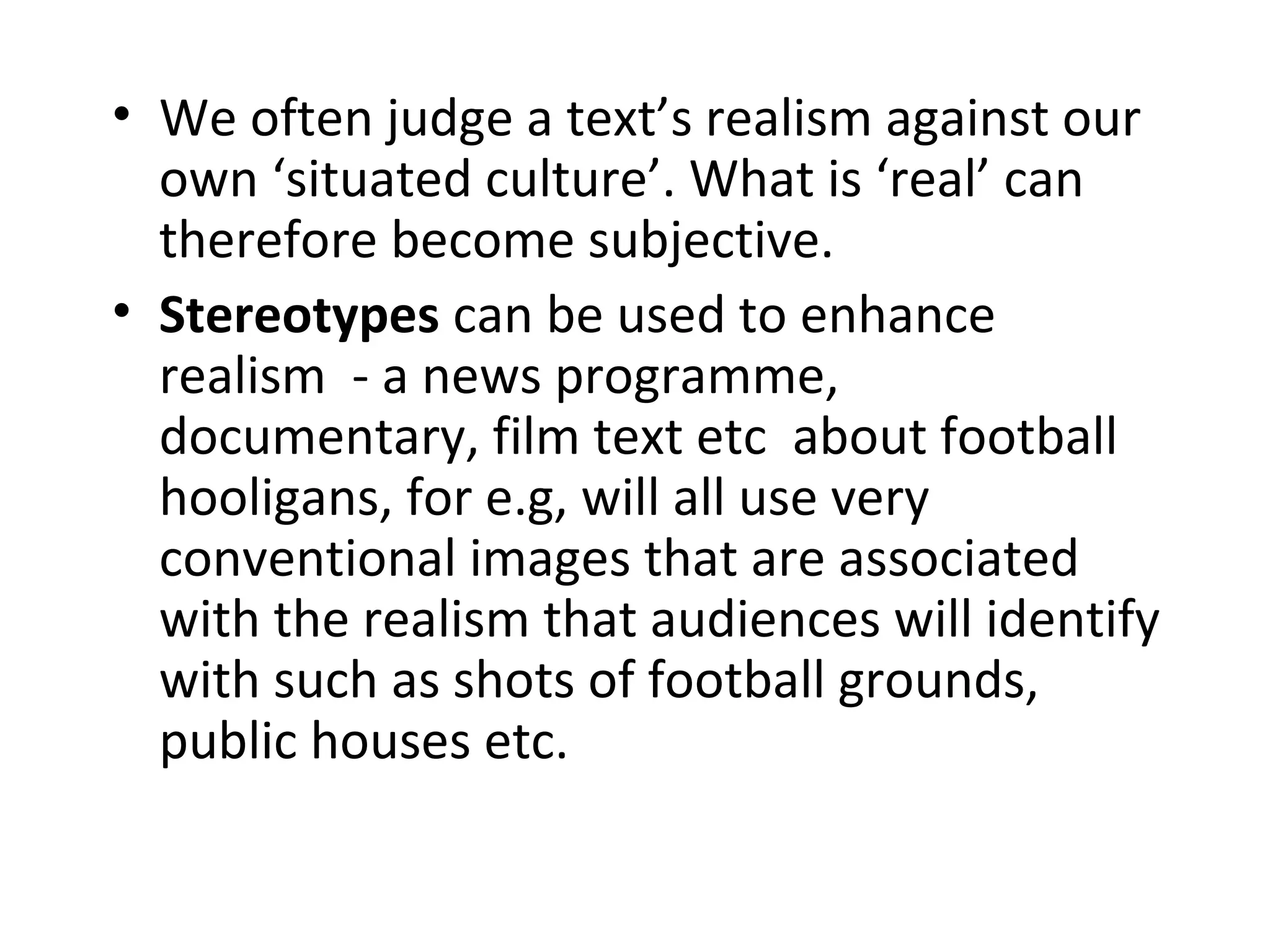 • We often judge a text’s realism against our
own ‘situated culture’. What is ‘real’ can
therefore become subjective.
• Stereotypes can be used to enhance
realism - a news programme,
documentary, film text etc about football
hooligans, for e.g, will all use very
conventional images that are associated
with the realism that audiences will identify
with such as shots of football grounds,
public houses etc.
 