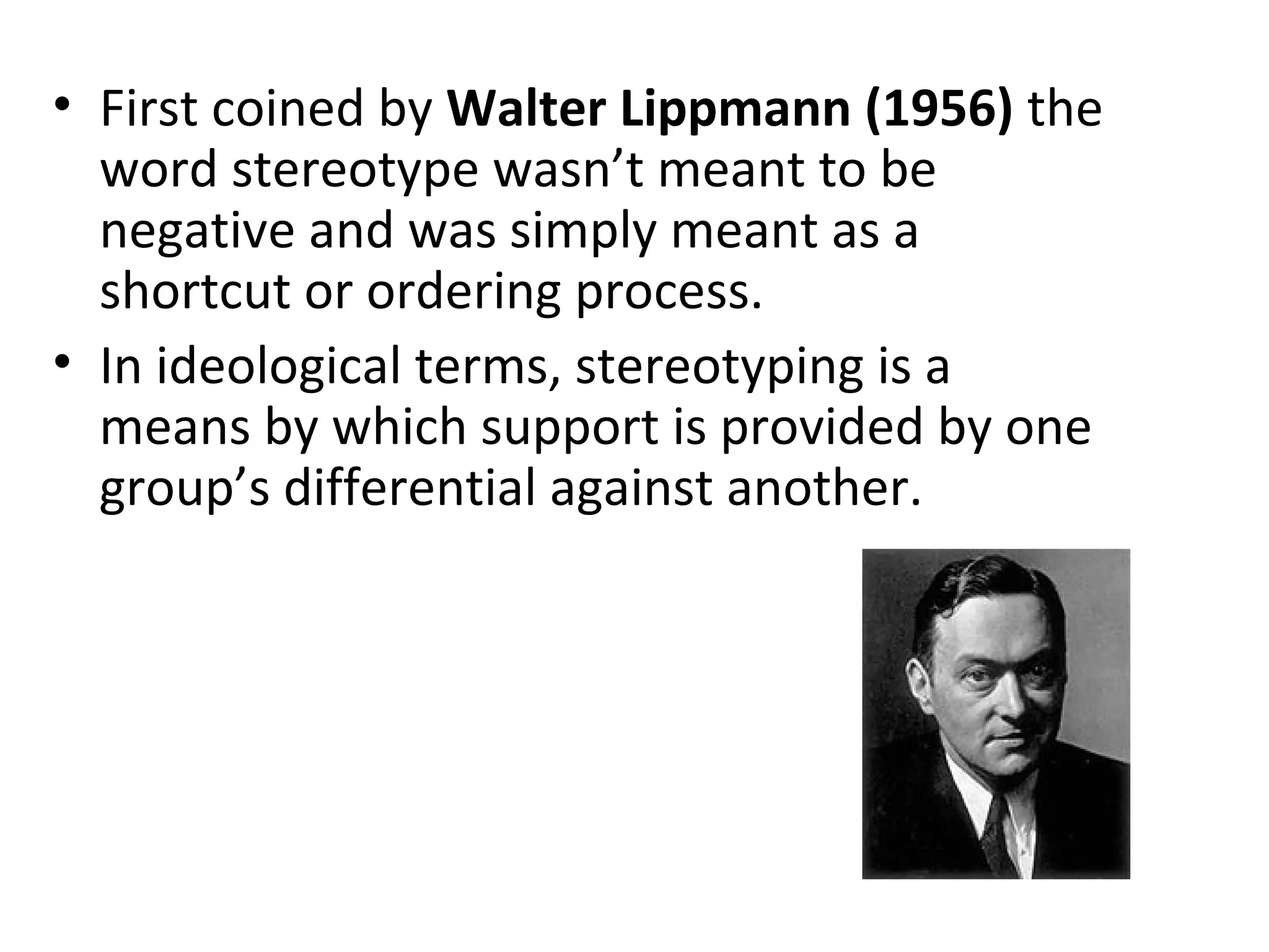 • First coined by Walter Lippmann (1956) the
word stereotype wasn’t meant to be
negative and was simply meant as a
shortcut or ordering process.
• In ideological terms, stereotyping is a
means by which support is provided by one
group’s differential against another.
 