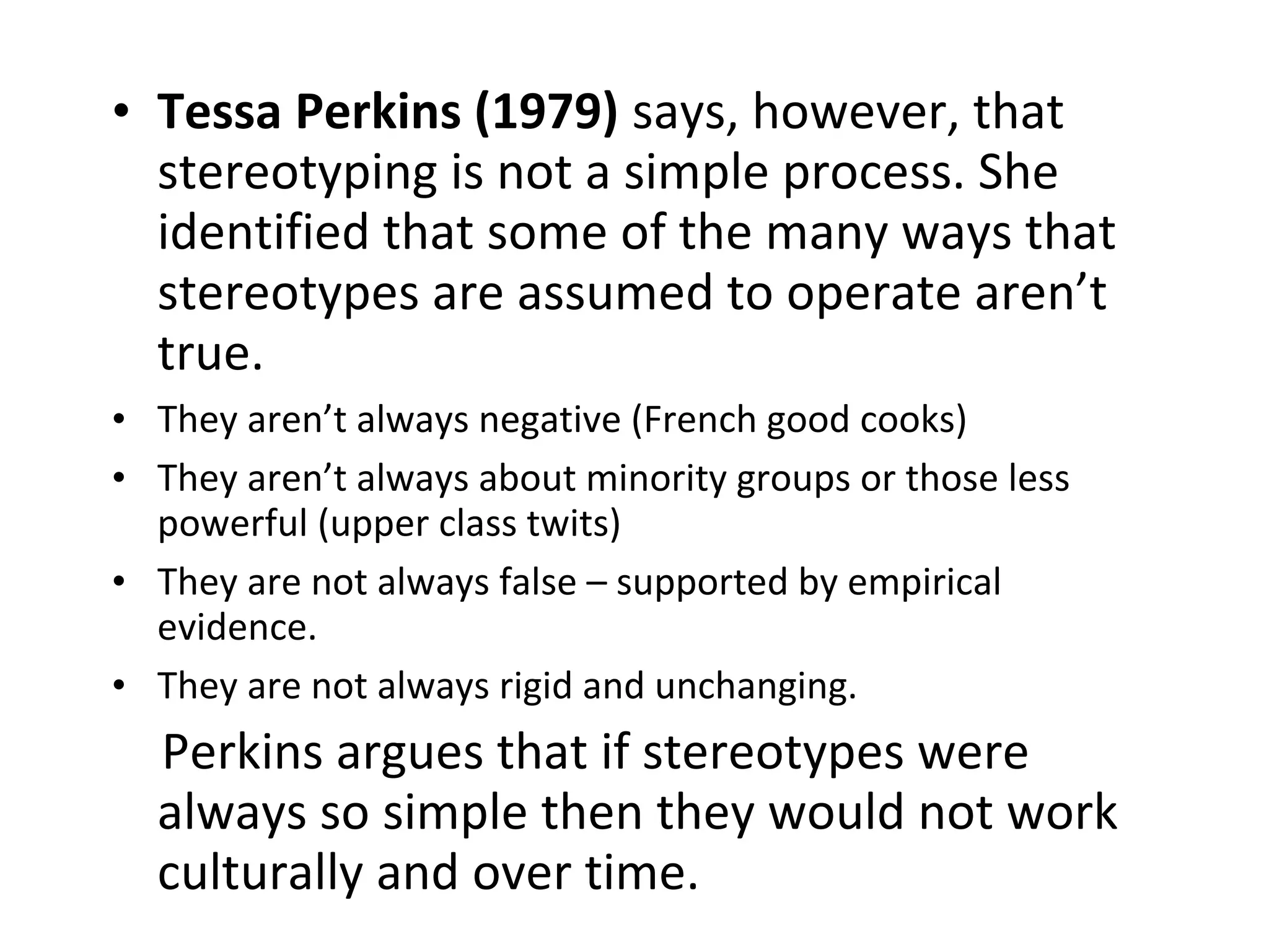 • Tessa Perkins (1979) says, however, that
stereotyping is not a simple process. She
identified that some of the many ways that
stereotypes are assumed to operate aren’t
true.
• They aren’t always negative (French good cooks)
• They aren’t always about minority groups or those less
powerful (upper class twits)
• They are not always false – supported by empirical
evidence.
• They are not always rigid and unchanging.
Perkins argues that if stereotypes were
always so simple then they would not work
culturally and over time.
 