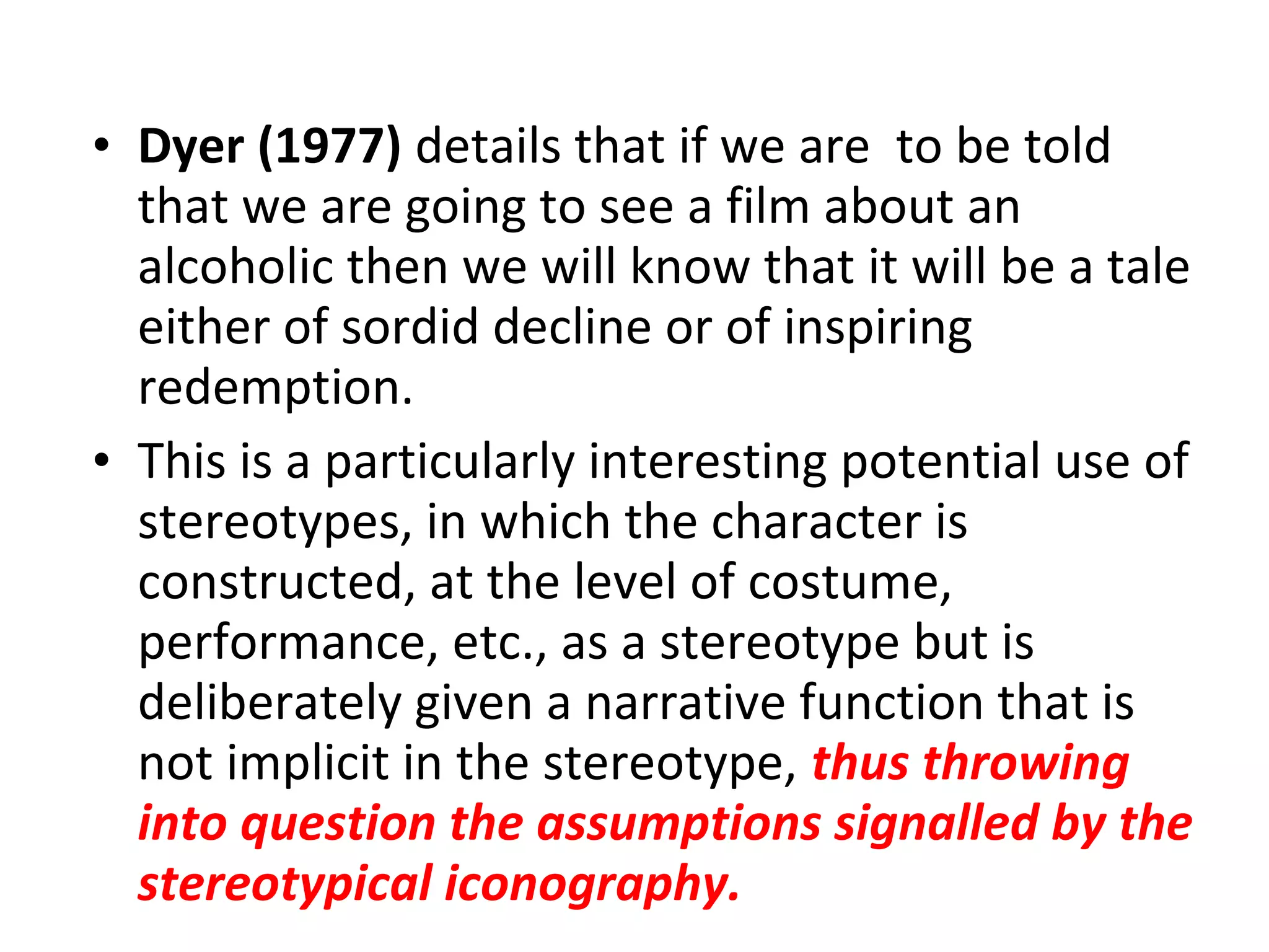 • Dyer (1977) details that if we are to be told
that we are going to see a film about an
alcoholic then we will know that it will be a tale
either of sordid decline or of inspiring
redemption.
• This is a particularly interesting potential use of
stereotypes, in which the character is
constructed, at the level of costume,
performance, etc., as a stereotype but is
deliberately given a narrative function that is
not implicit in the stereotype, thus throwing
into question the assumptions signalled by the
stereotypical iconography.
 