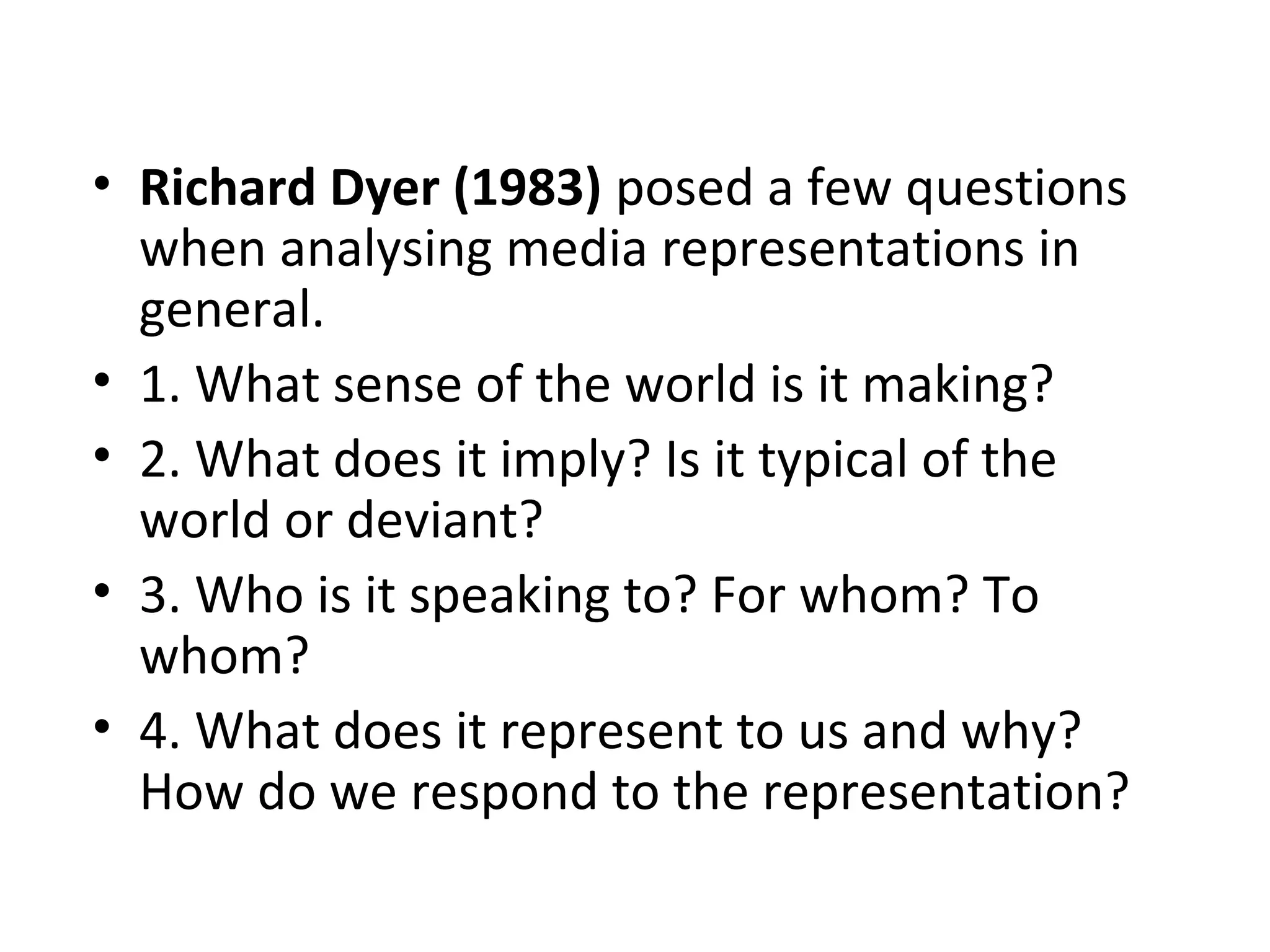• Richard Dyer (1983) posed a few questions
when analysing media representations in
general.
• 1. What sense of the world is it making?
• 2. What does it imply? Is it typical of the
world or deviant?
• 3. Who is it speaking to? For whom? To
whom?
• 4. What does it represent to us and why?
How do we respond to the representation?
 