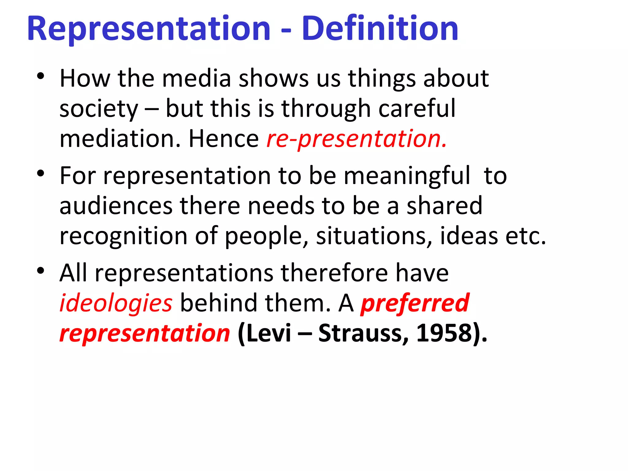 Representation - Definition
• How the media shows us things about
society – but this is through careful
mediation. Hence re-presentation.
• For representation to be meaningful to
audiences there needs to be a shared
recognition of people, situations, ideas etc.
• All representations therefore have
ideologies behind them. A preferred
representation (Levi – Strauss, 1958).
 
