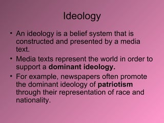 Ideology An ideology is a belief system that is constructed and presented by a media text. Media texts represent the world in order to support a  dominant ideology.  For example, newspapers often promote the dominant ideology of  patriotism  through their representation of race and nationality.  