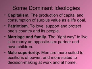Some Dominant Ideologies Capitalism.  The production of capital and consumption of surplus value as a life goal. Patriotism.  To love, support and protect one’s country and its people. Marriage and family.  The “right way” to live is to marry an opposite-sex partner and have children. Male superiority.  Men are more suited to positions of power, and more suited to decision-making at work and at home. 