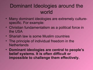 Dominant Ideologies around the world Many dominant ideologies are extremely culture-specific. For example: Christian fundamentalism as a political force in the USA Shariah law is some Muslim countries The principle of individual freedom in the Netherlands Dominant ideologies are central to people’s belief systems. It is often difficult or impossible to challenge them effectively. 