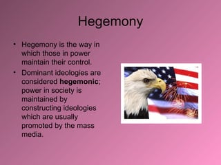 Hegemony Hegemony is the way in which those in power maintain their control.  Dominant ideologies are considered  hegemonic ; power in society is maintained by constructing ideologies which are usually promoted by the mass media. 