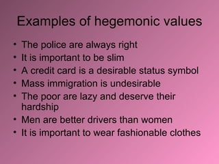 Examples of hegemonic values The police are always right It is important to be slim A credit card is a desirable status symbol Mass immigration is undesirable The poor are lazy and deserve their hardship Men are better drivers than women It is important to wear fashionable clothes 